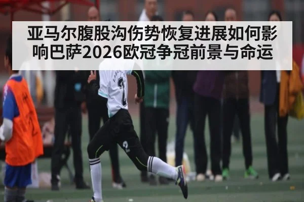 亚马尔腹股沟伤势恢复进展如何影响巴萨2026欧冠争冠前景与命运